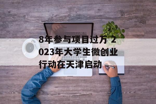 8年参与项目过万 2023年大学生微创业行动在天津启动