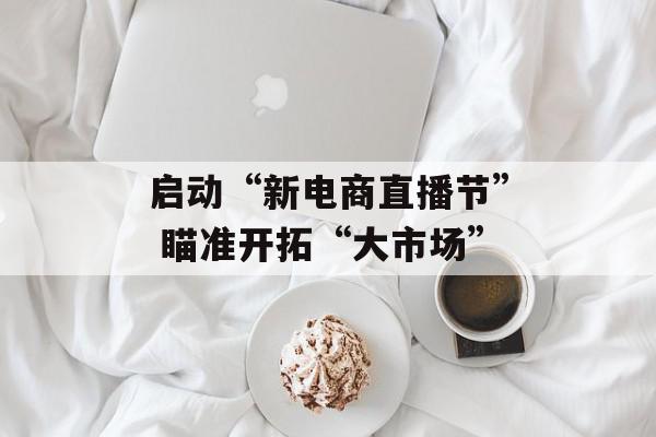 启动“新电商直播节” 瞄准开拓“大市场”
