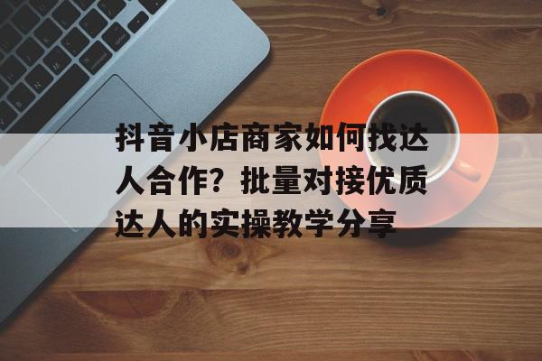 抖音小店商家如何找达人合作？批量对接优质达人的实操教学分享