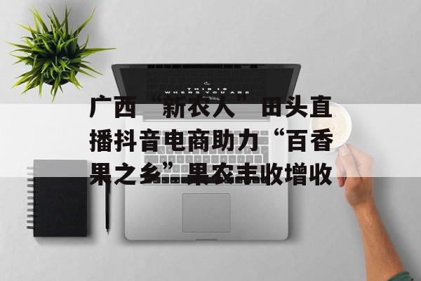 广西“新农人”田头直播抖音电商助力“百香果之乡”果农丰收增收