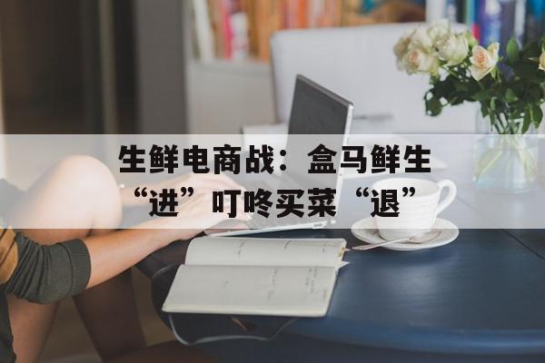 生鲜电商战：盒马鲜生“进”叮咚买菜“退”