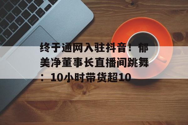 终于通网入驻抖音！郁美净董事长直播间跳舞：10小时带货超10