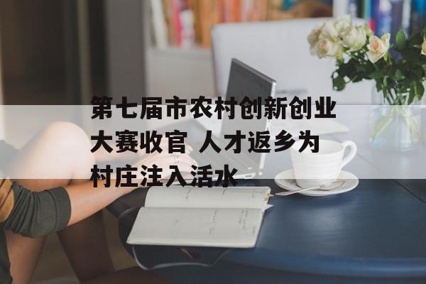 第七届市农村创新创业大赛收官 人才返乡为村庄注入活水
