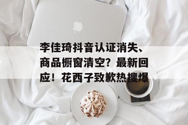李佳琦抖音认证消失、商品橱窗清空？最新回应！花西子致歉热搜爆