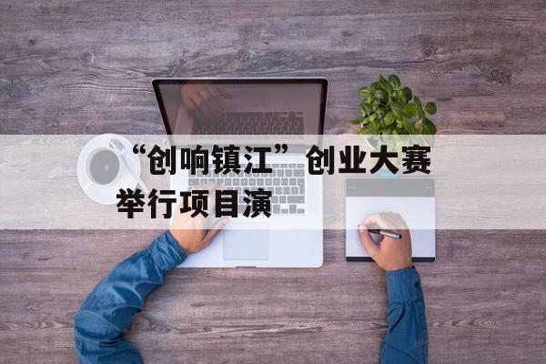 “创响镇江”创业大赛举行项目演