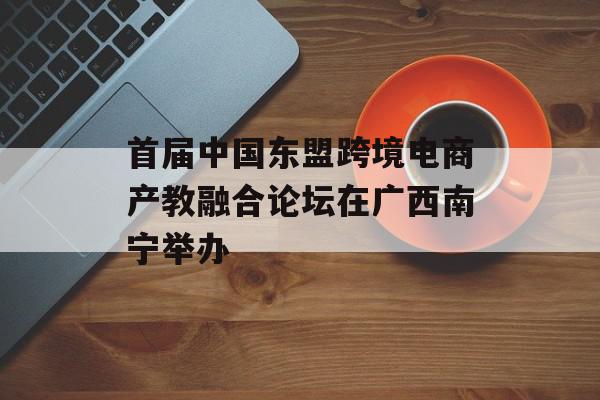 首届中国东盟跨境电商产教融合论坛在广西南宁举办