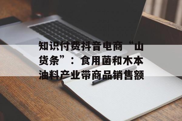 知识付费抖音电商“山货条”：食用菌和木本油料产业带商品销售额