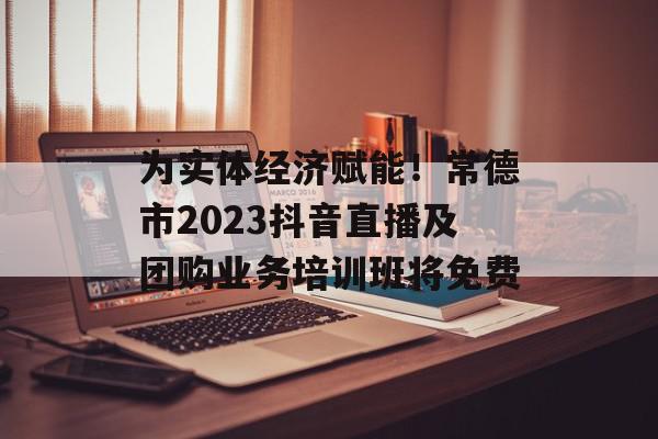 为实体经济赋能！常德市2023抖音直播及团购业务培训班将免费