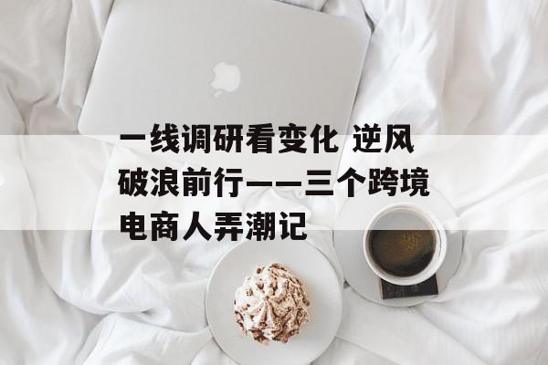 一线调研看变化 逆风破浪前行――三个跨境电商人弄潮记