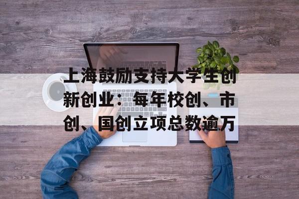 上海鼓励支持大学生创新创业：每年校创、市创、国创立项总数逾万