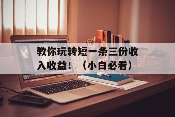教你玩转短一条三份收入收益！（小白必看）