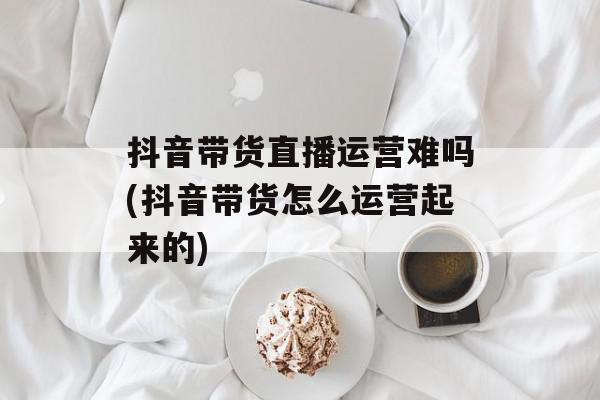 抖音带货直播运营难吗(抖音带货怎么运营起来的)