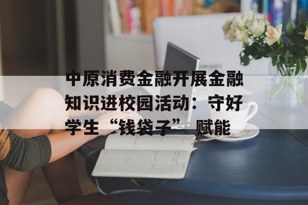中原消费金融开展金融知识进校园活动：守好学生“钱袋子” 赋能