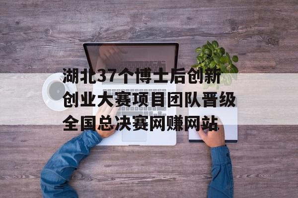 湖北37个博士后创新创业大赛项目团队晋级全国总决赛网赚网站