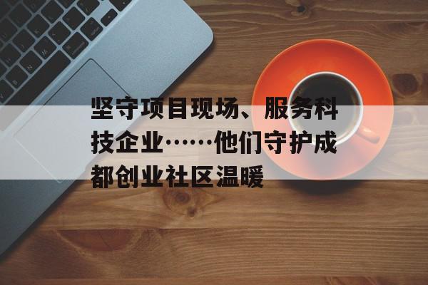 坚守项目现场、服务科技企业……他们守护成都创业社区温暖