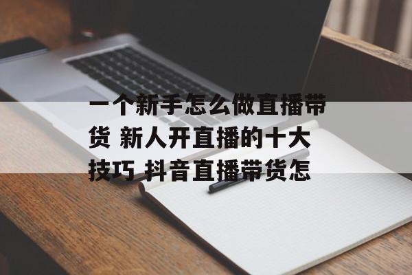 一个新手怎么做直播带货 新人开直播的十大技巧 抖音直播带货怎