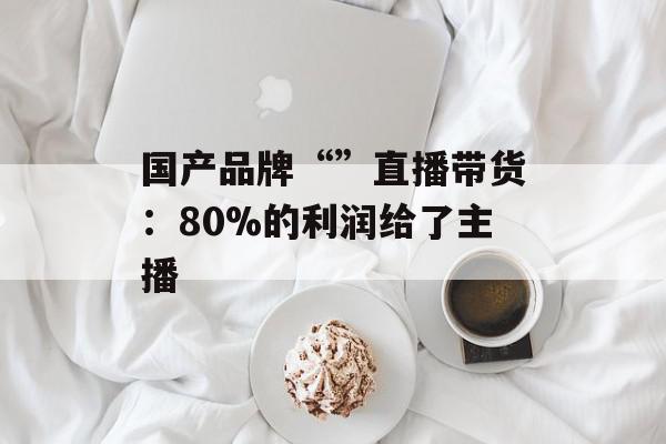 国产品牌“”直播带货：80%的利润给了主播