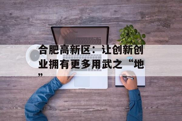合肥高新区：让创新创业拥有更多用武之“地”