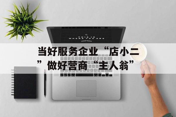 当好服务企业“店小二”做好营商“主人翁”