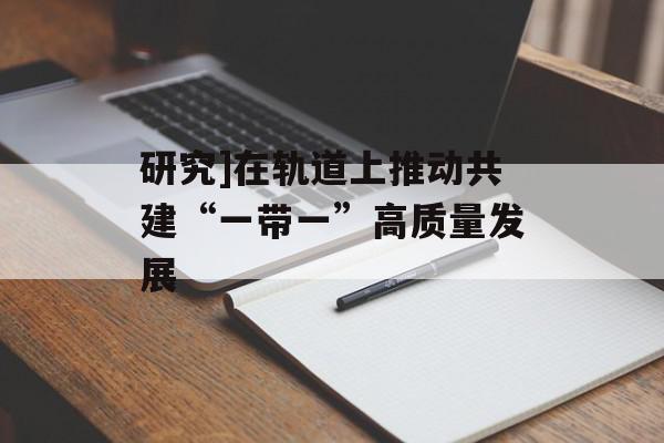 研究]在轨道上推动共建“一带一”高质量发展