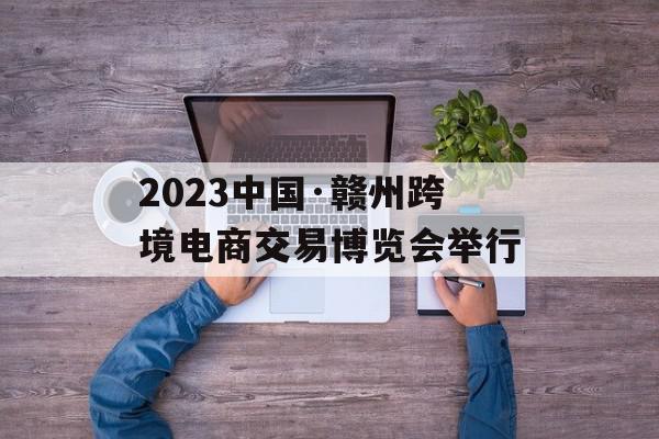 2023中国·赣州跨境电商交易博览会举行