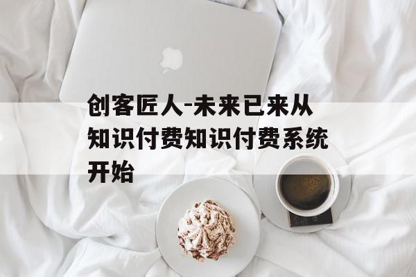 创客匠人-未来已来从知识付费知识付费系统开始