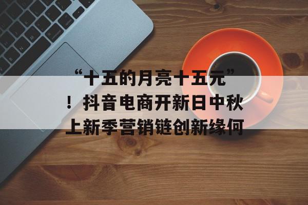 “十五的月亮十五元”！抖音电商开新日中秋上新季营销链创新缘何