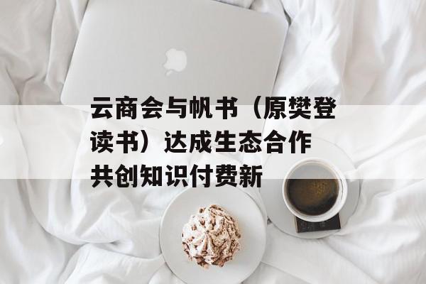 云商会与帆书（原樊登读书）达成生态合作 共创知识付费新