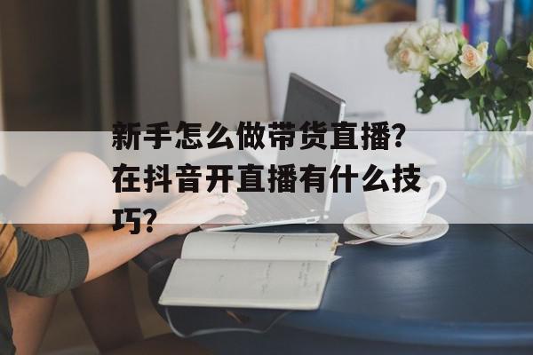 新手怎么做带货直播？在抖音开直播有什么技巧？