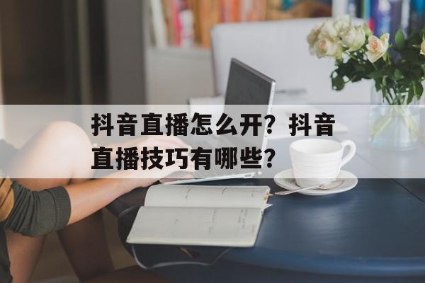 抖音直播怎么开？抖音直播技巧有哪些？