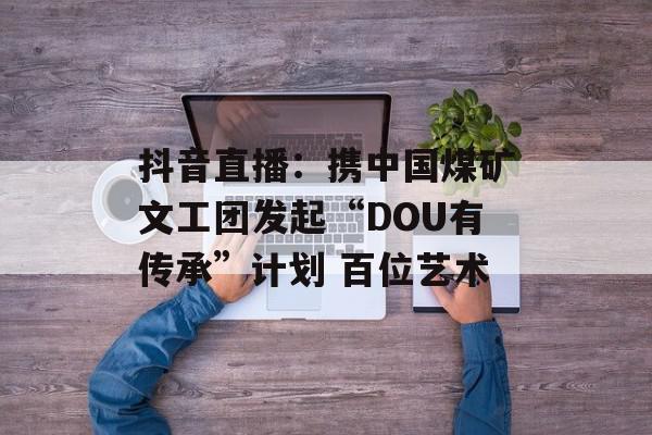 抖音直播：携中国煤矿文工团发起“DOU有传承”计划 百位艺术