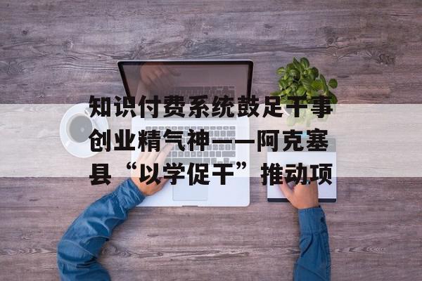 知识付费系统鼓足干事创业精气神——阿克塞县“以学促干”推动项