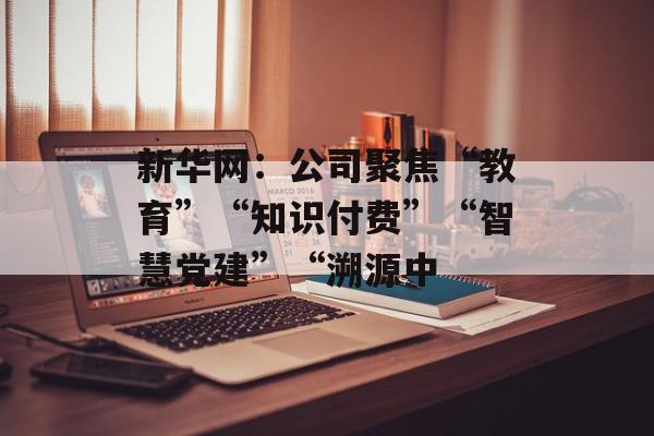新华网：公司聚焦“教育”“知识付费”“智慧党建”“溯源中