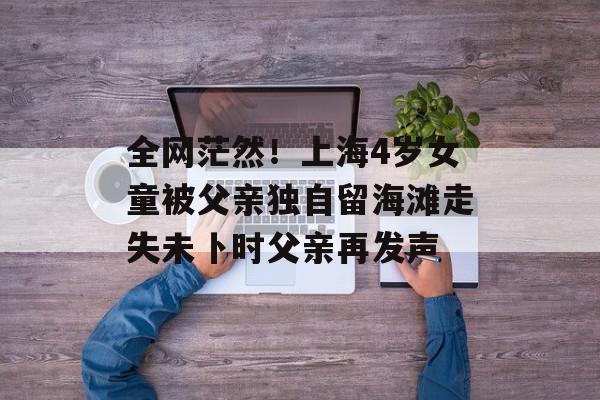 全网茫然！上海4岁女童被父亲独自留海滩走失未卜时父亲再发声