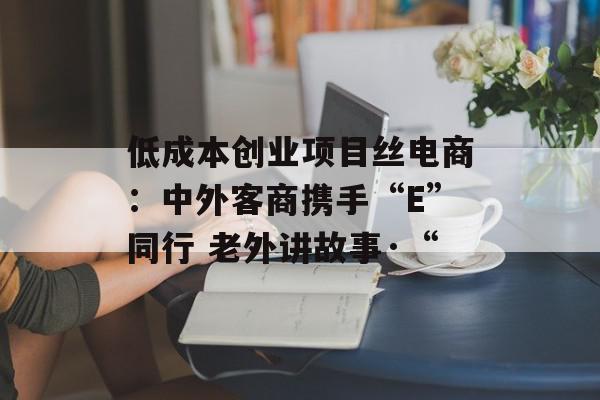 低成本创业项目丝电商：中外客商携手“E”同行 老外讲故事·“