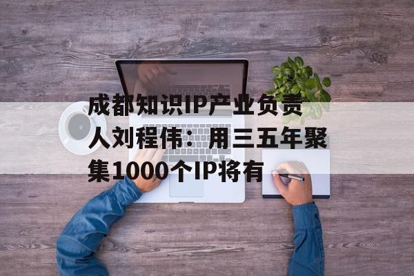 成都知识IP产业负责人刘程伟：用三五年聚集1000个IP将有