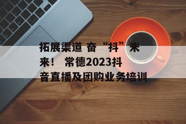 拓展渠道 奋“抖”未来！ 常德2023抖音直播及团购业务培训