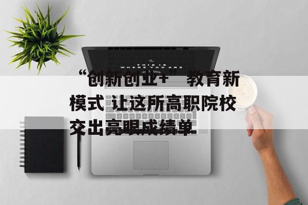 “创新创业+”教育新模式 让这所高职院校交出亮眼成绩单