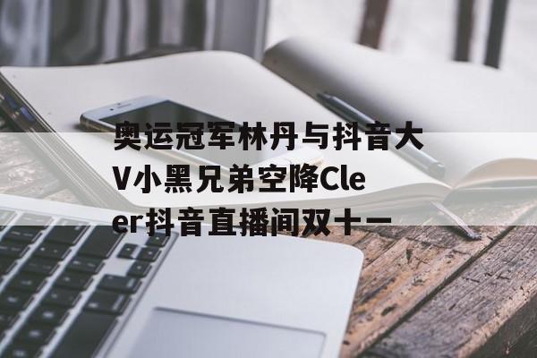 奥运冠军林丹与抖音大V小黑兄弟空降Cleer抖音直播间双十一