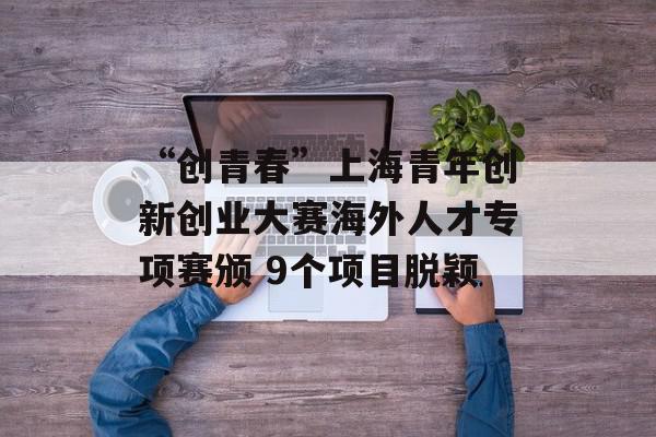 “创青春”上海青年创新创业大赛海外人才专项赛颁 9个项目脱颖