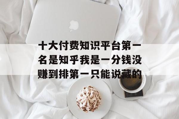 十大付费知识平台第一名是知乎我是一分钱没赚到排第一只能说藏的