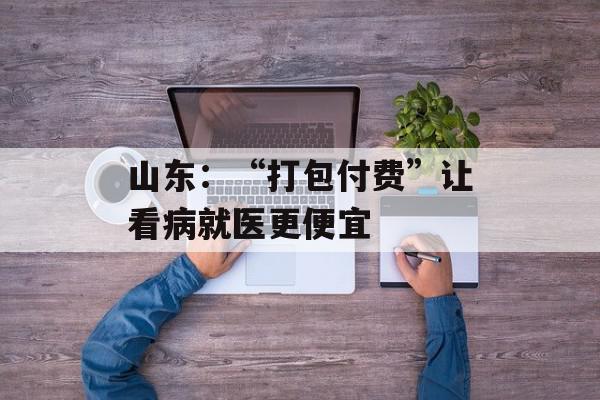 山东：“打包付费”让看病就医更便宜