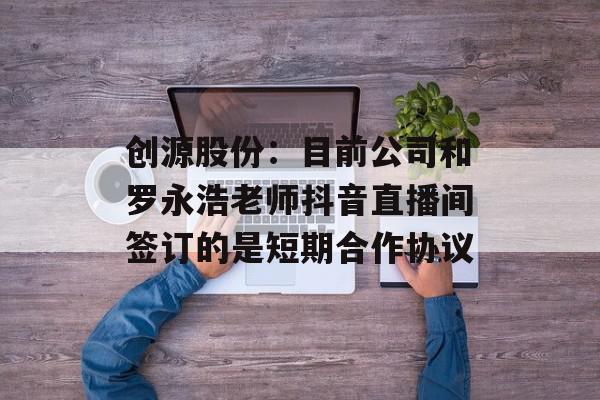 创源股份：目前公司和罗永浩老师抖音直播间签订的是短期合作协议
