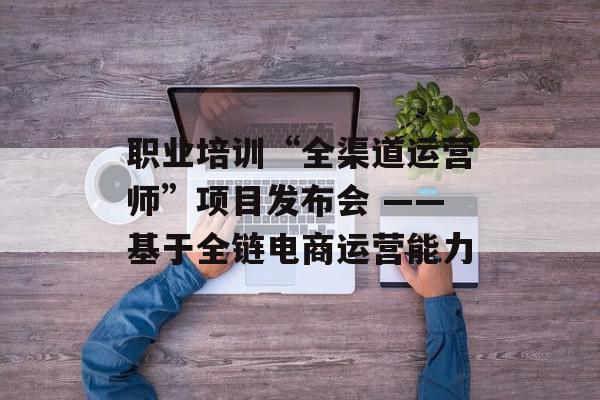 职业培训“全渠道运营师”项目发布会 ——基于全链电商运营能力