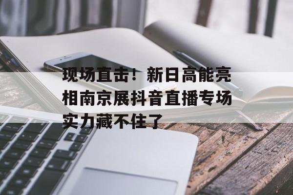 现场直击！新日高能亮相南京展抖音直播专场实力藏不住了