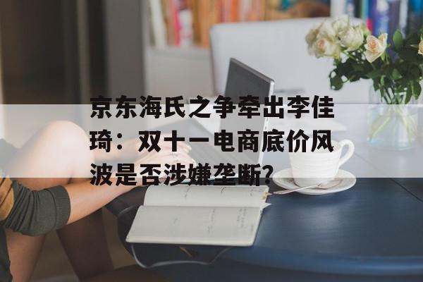 京东海氏之争牵出李佳琦：双十一电商底价风波是否涉嫌垄断？