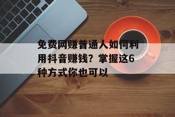 免费网赚普通人如何利用抖音赚钱？掌握这6种方式你也可以