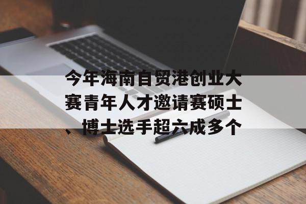 今年海南自贸港创业大赛青年人才邀请赛硕士、博士选手超六成多个
