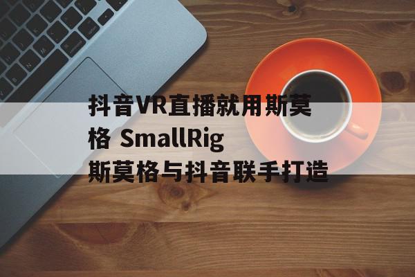抖音VR直播就用斯莫格 SmallRig斯莫格与抖音联手打造