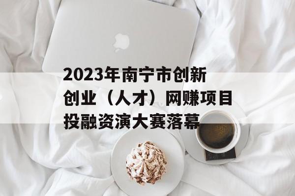2023年南宁市创新创业（人才）网赚项目投融资演大赛落幕